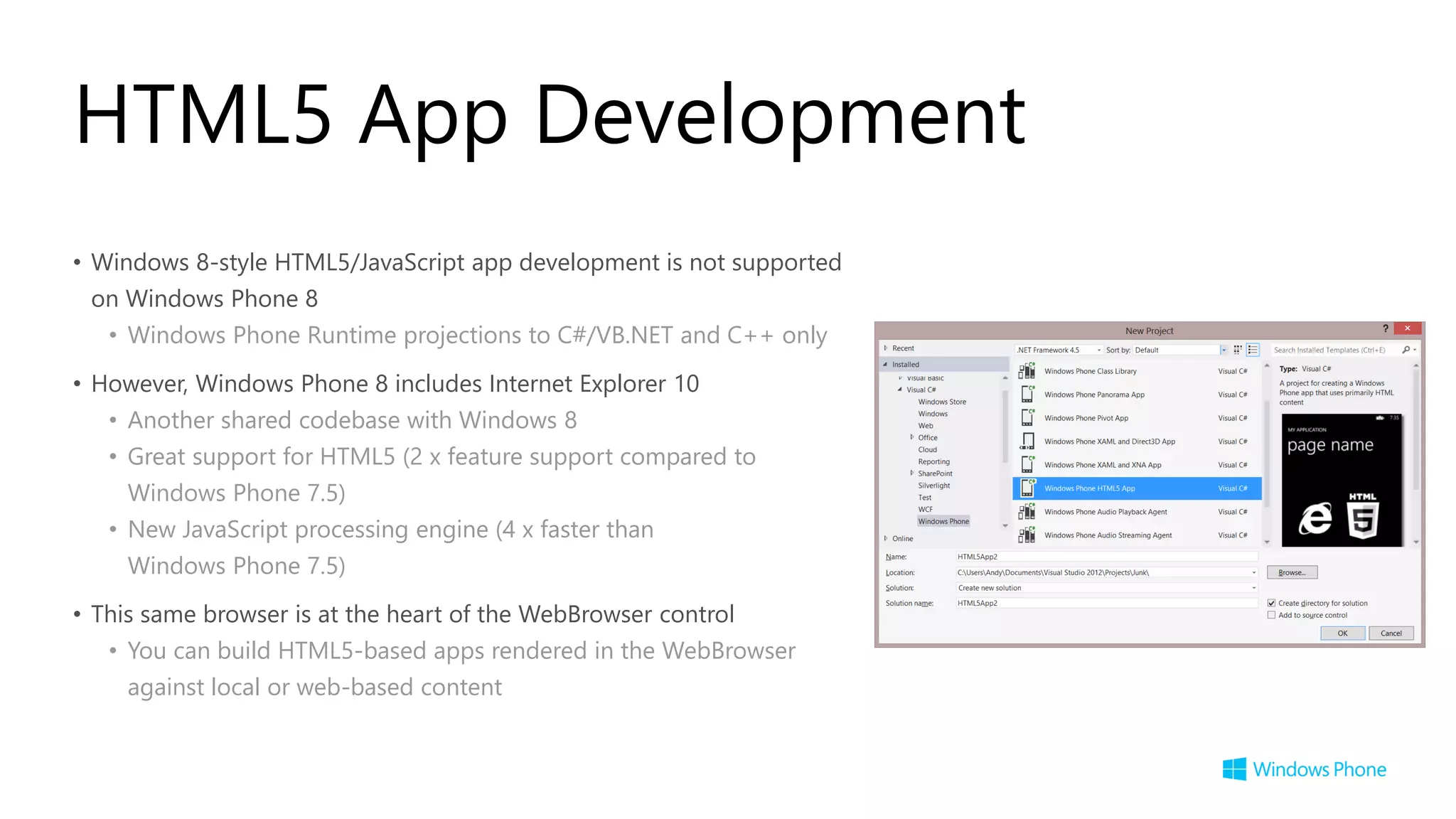 HTML5 App Development
• Windows 8-style HTML5/JavaScript app development is not supported
 on Windows Phone 8
   • Windows Phone Runtime projections to C#/VB.NET and C++ only

• However, Windows Phone 8 includes Internet Explorer 10
   • Another shared codebase with Windows 8
   • Great support for HTML5 (2 x feature support compared to
     Windows Phone 7.5)
   • New JavaScript processing engine (4 x faster than
     Windows Phone 7.5)
• This same browser is at the heart of the WebBrowser control
   • You can build HTML5-based apps rendered in the WebBrowser
     against local or web-based content
 