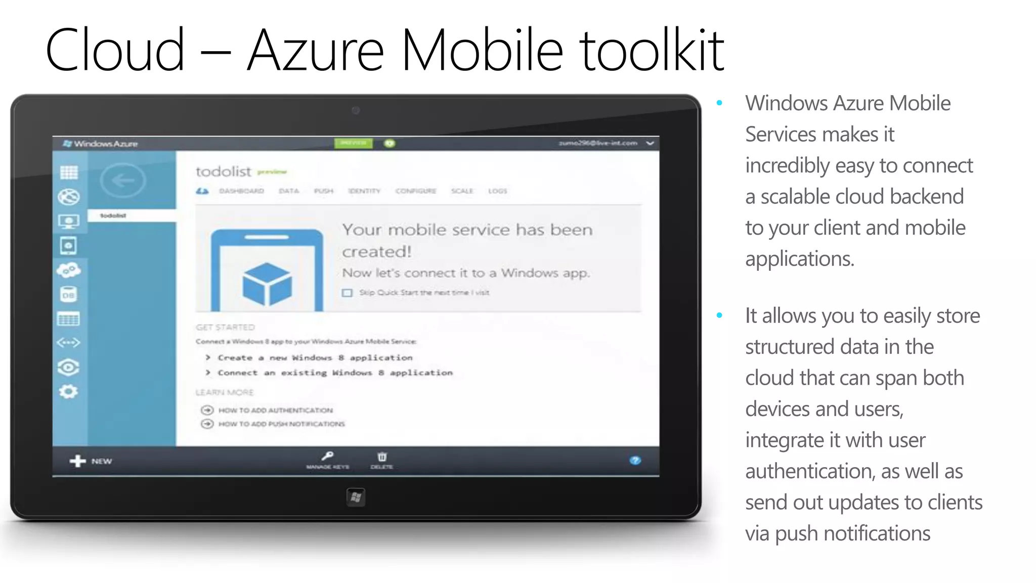 •   Windows Azure Mobile
    Services makes it
    incredibly easy to connect
    a scalable cloud backend
    to your client and mobile
    applications.

•   It allows you to easily store
    structured data in the
    cloud that can span both
    devices and users,
    integrate it with user
    authentication, as well as
    send out updates to clients
    via push notifications
 