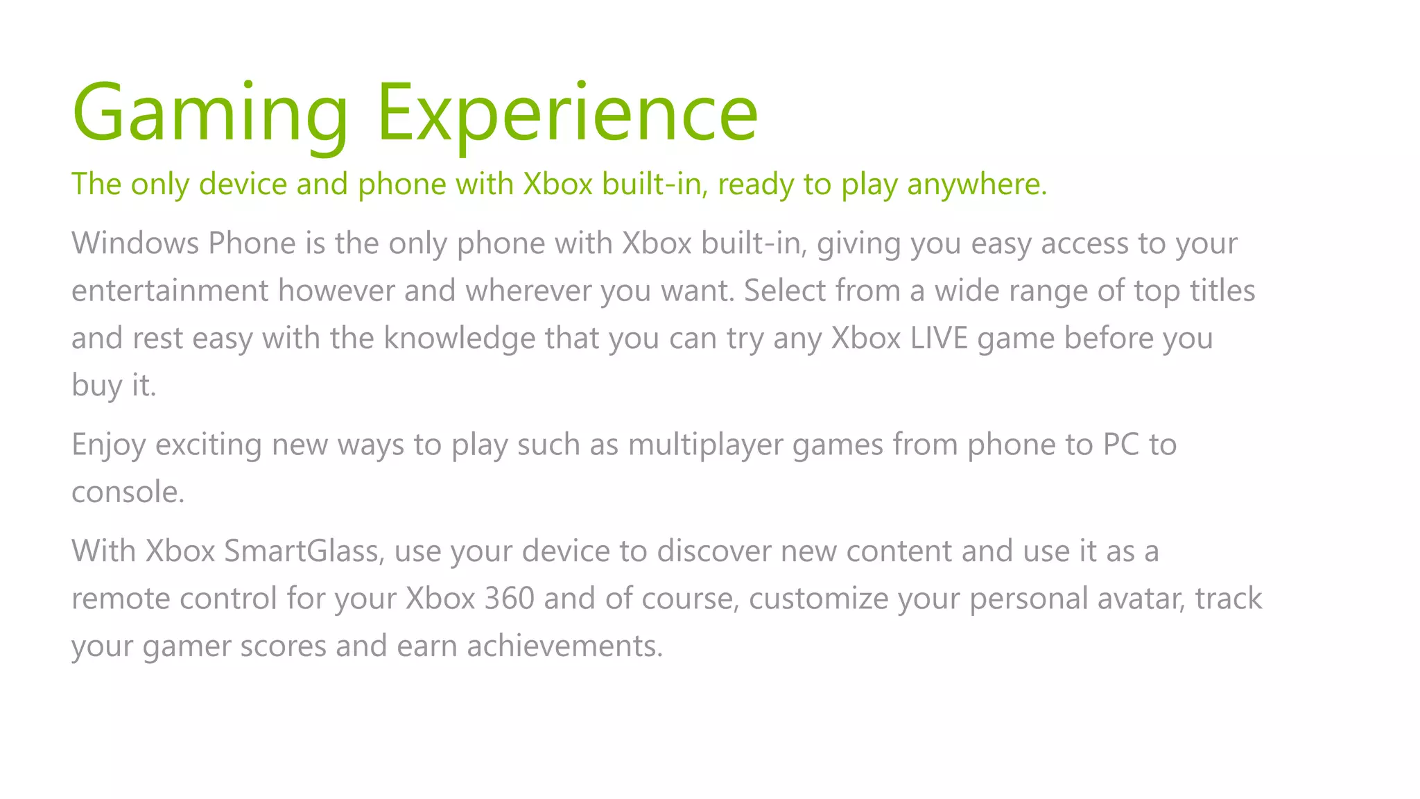Gaming Experience
The only device and phone with Xbox built-in, ready to play anywhere.
Windows Phone is the only phone with Xbox built-in, giving you easy access to your
entertainment however and wherever you want. Select from a wide range of top titles
and rest easy with the knowledge that you can try any Xbox LIVE game before you
buy it.
Enjoy exciting new ways to play such as multiplayer games from phone to PC to
console.
With Xbox SmartGlass, use your device to discover new content and use it as a
remote control for your Xbox 360 and of course, customize your personal avatar, track
your gamer scores and earn achievements.
 