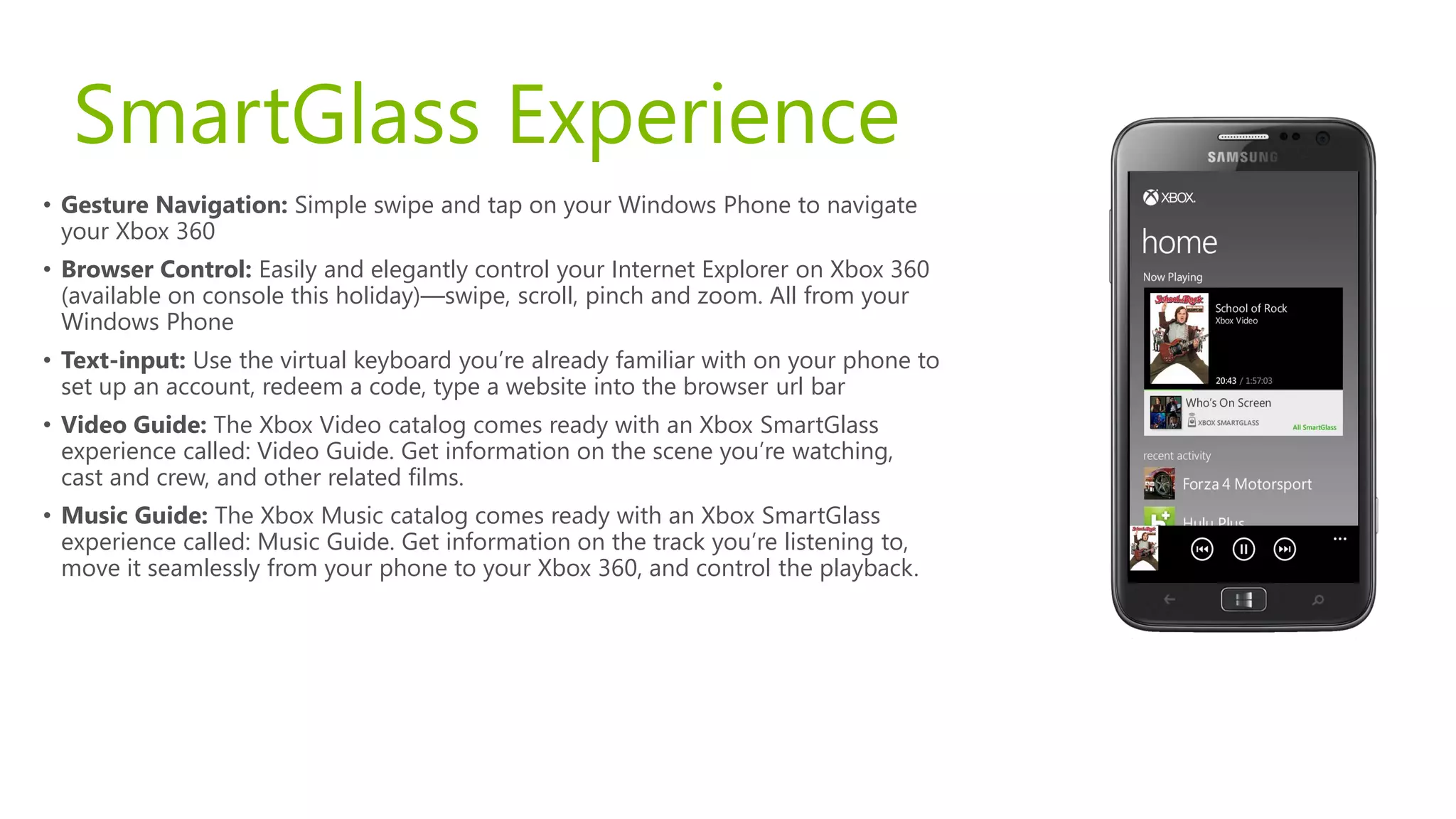 SmartGlass Experience
• Gesture Navigation: Simple swipe and tap on your Windows Phone to navigate
  your Xbox 360
• Browser Control: Easily and elegantly control your Internet Explorer on Xbox 360
  (available on console this holiday)—swipe, scroll, pinch and zoom. All from your
  Windows Phone
• Text-input: Use the virtual keyboard you’re already familiar with on your phone to
  set up an account, redeem a code, type a website into the browser url bar
• Video Guide: The Xbox Video catalog comes ready with an Xbox SmartGlass
  experience called: Video Guide. Get information on the scene you’re watching,
  cast and crew, and other related films.
• Music Guide: The Xbox Music catalog comes ready with an Xbox SmartGlass
  experience called: Music Guide. Get information on the track you’re listening to,
  move it seamlessly from your phone to your Xbox 360, and control the playback.
 