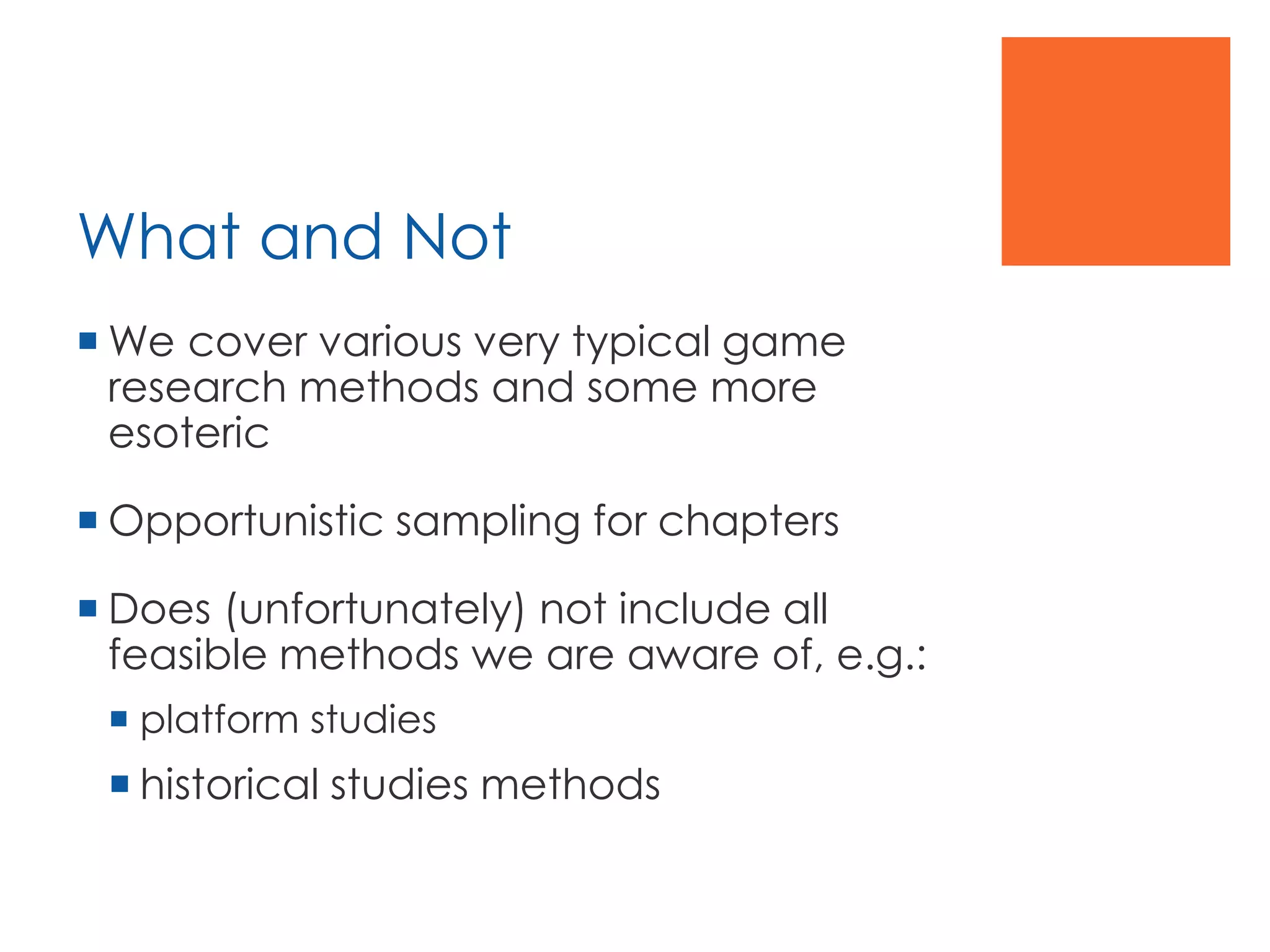 What and Not
 We cover various very typical game
research methods and some more
esoteric
 Opportunistic sampling for chapters
 Does (unfortunately) not include all
feasible methods we are aware of, e.g.:
 platform studies
 historical studies methods
 