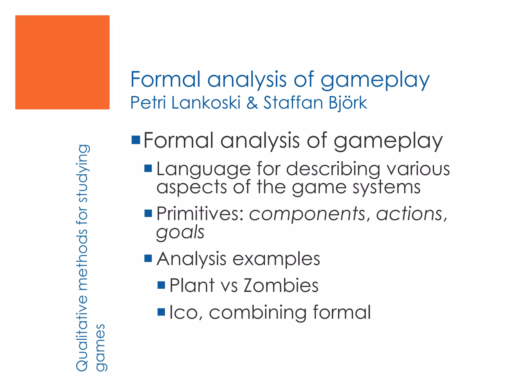 Formal analysis of gameplay
Petri Lankoski & Staffan Björk
Formal analysis of gameplay
Language for describing various
aspects of the game systems
Primitives: components, actions,
goals
Analysis examples
Plant vs Zombies
Ico, combining formal
Qualitativemethodsforstudying
games
 