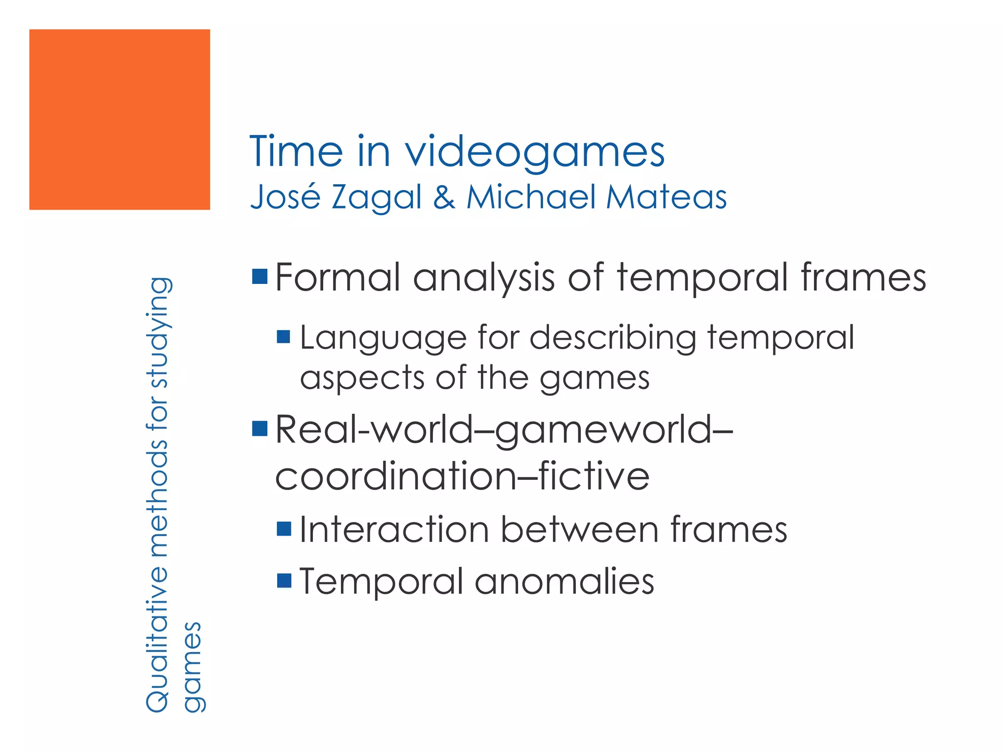 Time in videogames
José Zagal & Michael Mateas
Formal analysis of temporal frames
 Language for describing temporal
aspects of the games
Real-world–gameworld–
coordination–fictive
Interaction between frames
Temporal anomalies
Qualitativemethodsforstudying
games
 