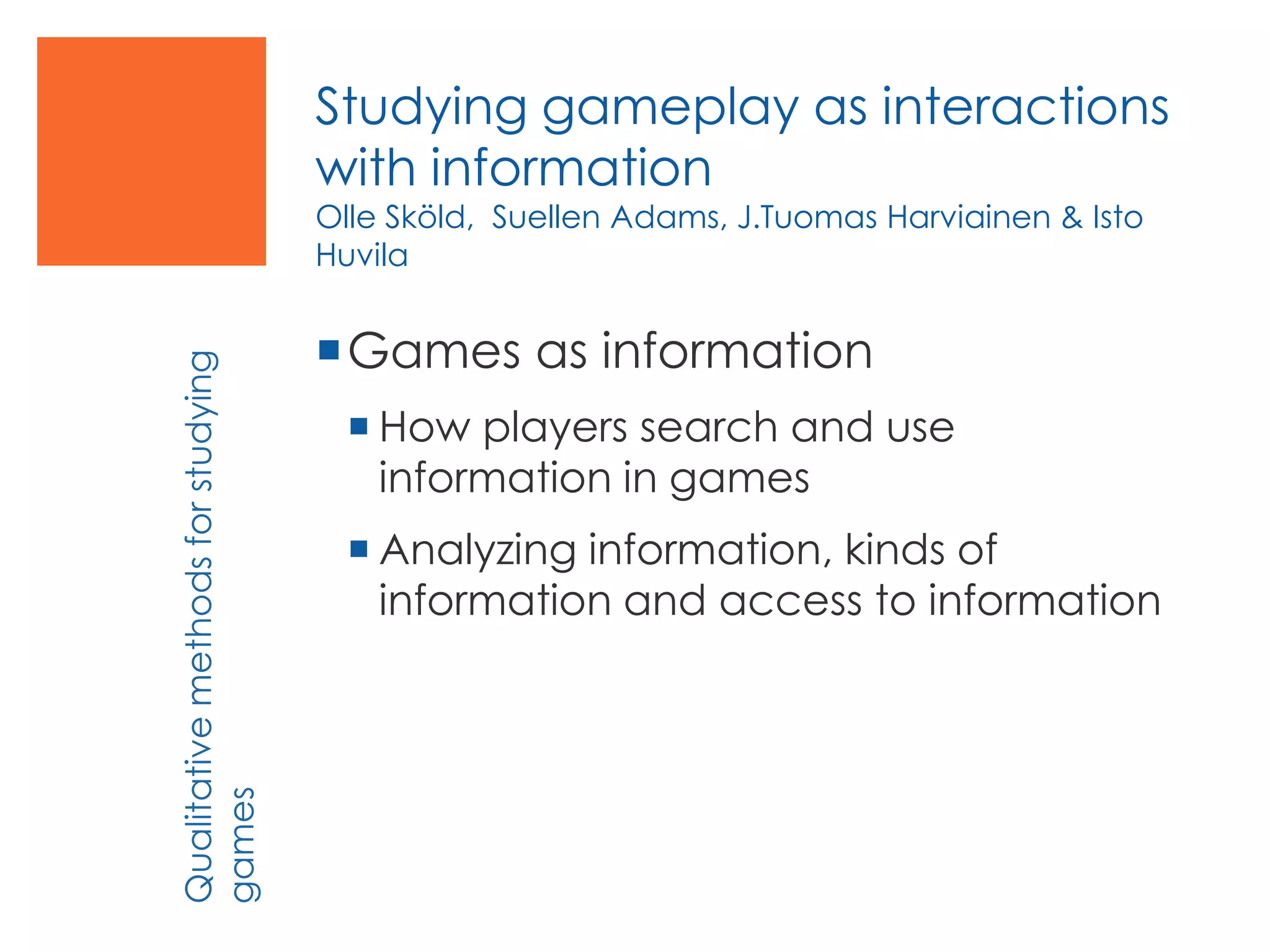 Studying gameplay as interactions
with information
Olle Sköld, Suellen Adams, J.Tuomas Harviainen & Isto
Huvila
Games as information
 How players search and use
information in games
 Analyzing information, kinds of
information and access to information
Qualitativemethodsforstudying
games
 
