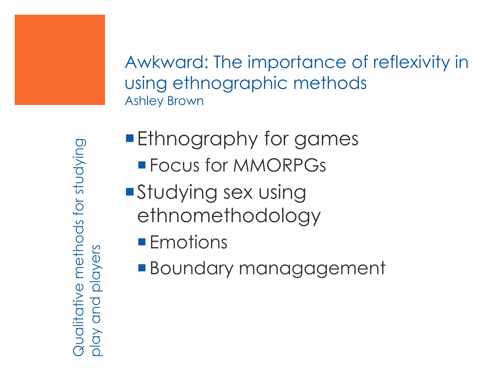 Awkward: The importance of reflexivity in
using ethnographic methods
Ashley Brown
Ethnography for games
Focus for MMORPGs
Studying sex using
ethnomethodology
Emotions
Boundary managagement
Qualitativemethodsforstudying
playandplayers
 