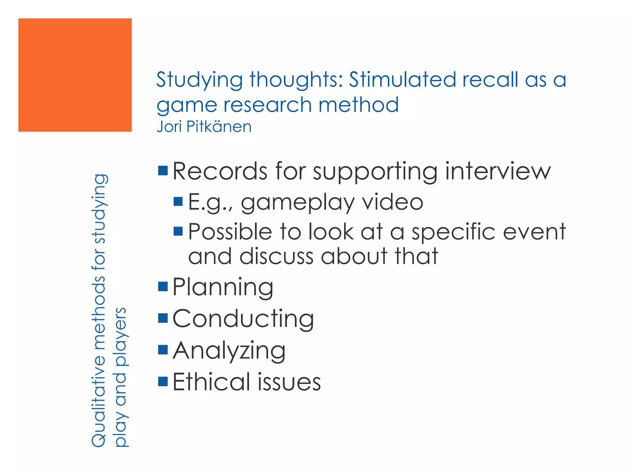 Studying thoughts: Stimulated recall as a
game research method
Jori Pitkänen
Records for supporting interview
E.g., gameplay video
Possible to look at a specific event
and discuss about that
Planning
Conducting
Analyzing
Ethical issues
Qualitativemethodsforstudying
playandplayers
 