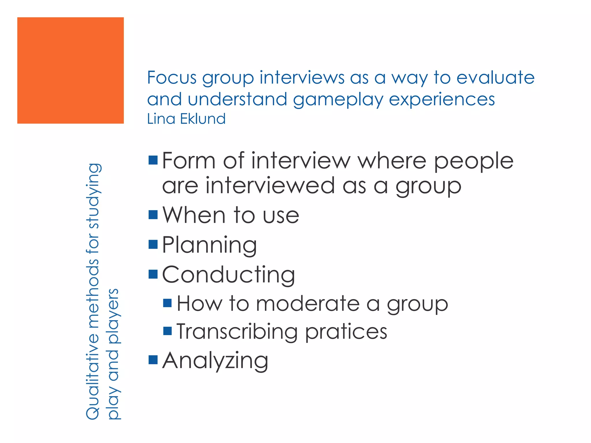 Focus group interviews as a way to evaluate
and understand gameplay experiences
Lina Eklund
Form of interview where people
are interviewed as a group
When to use
Planning
Conducting
How to moderate a group
Transcribing pratices
Analyzing
Qualitativemethodsforstudying
playandplayers
 