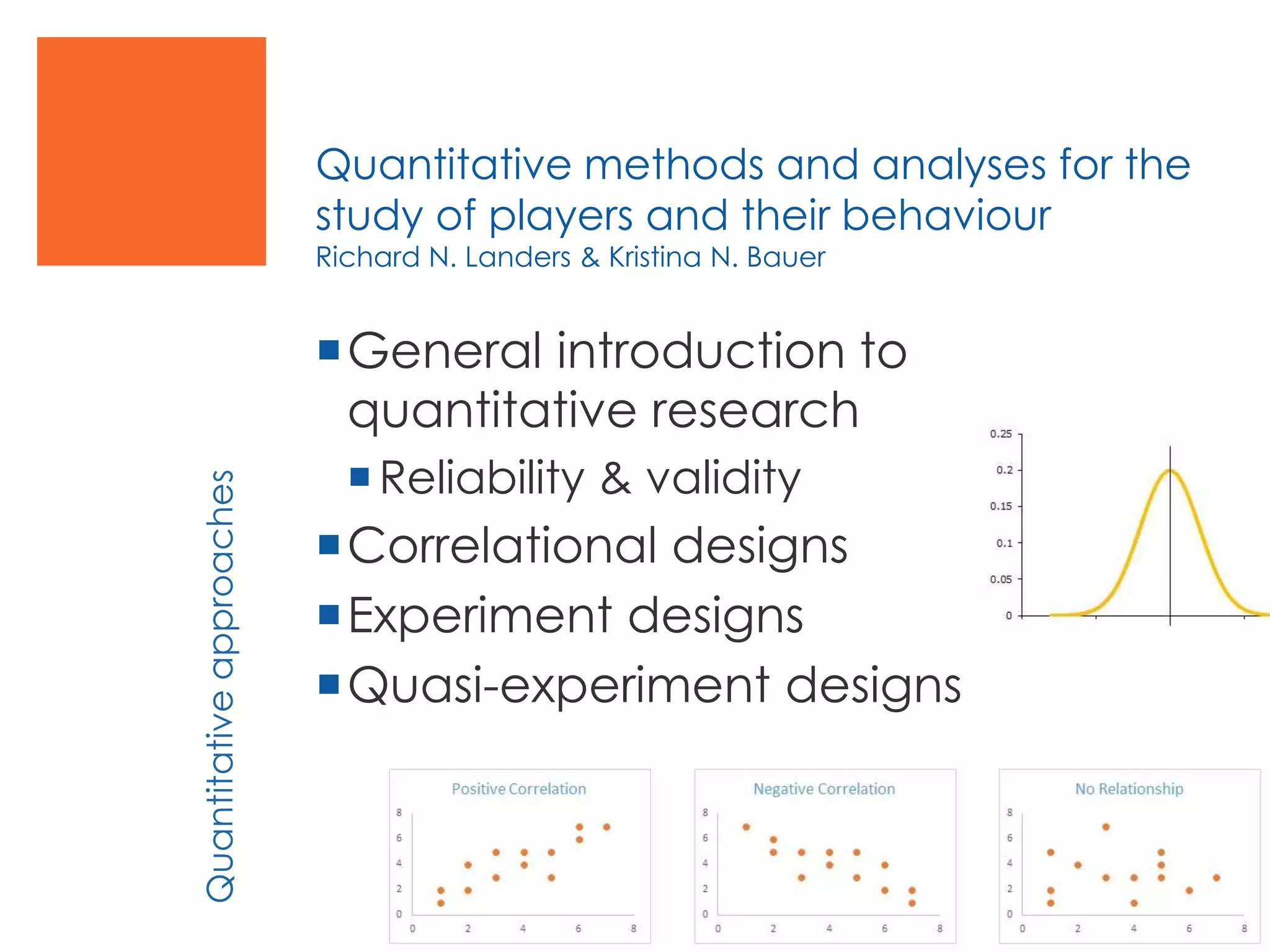 Quantitative methods and analyses for the
study of players and their behaviour
Richard N. Landers & Kristina N. Bauer
General introduction to
quantitative research
Reliability & validity
Correlational designs
Experiment designs
Quasi-experiment designs
Quantitativeapproaches
 