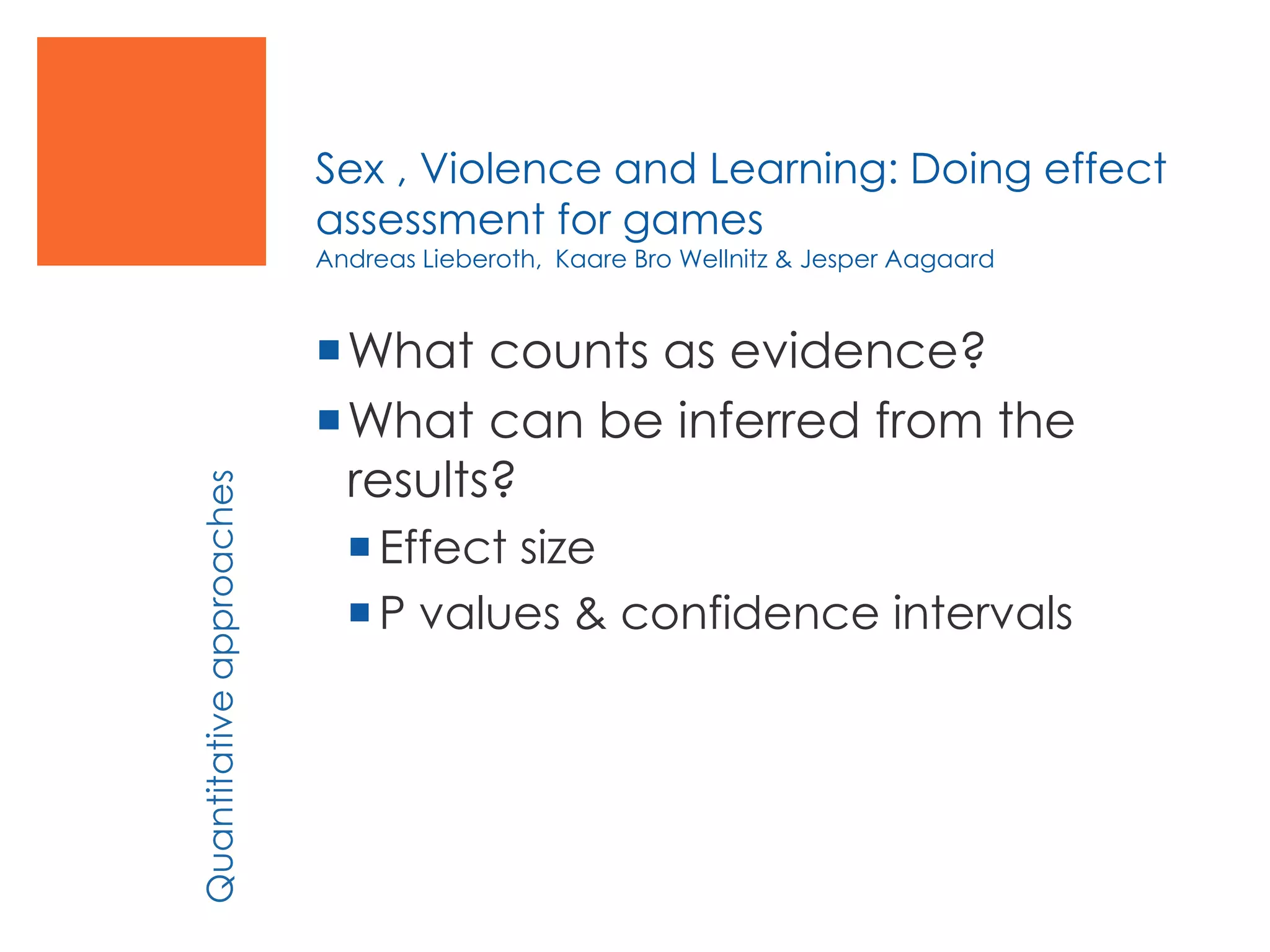 Sex , Violence and Learning: Doing effect
assessment for games
Andreas Lieberoth, Kaare Bro Wellnitz & Jesper Aagaard
What counts as evidence?
What can be inferred from the
results?
Effect size
P values & confidence intervals
Quantitativeapproaches
 