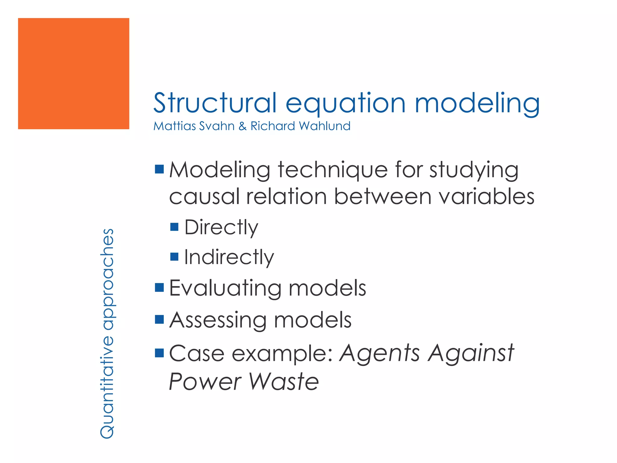 Structural equation modeling
Mattias Svahn & Richard Wahlund
Modeling technique for studying
causal relation between variables
 Directly
 Indirectly
Evaluating models
Assessing models
Case example: Agents Against
Power Waste
Quantitativeapproaches
 