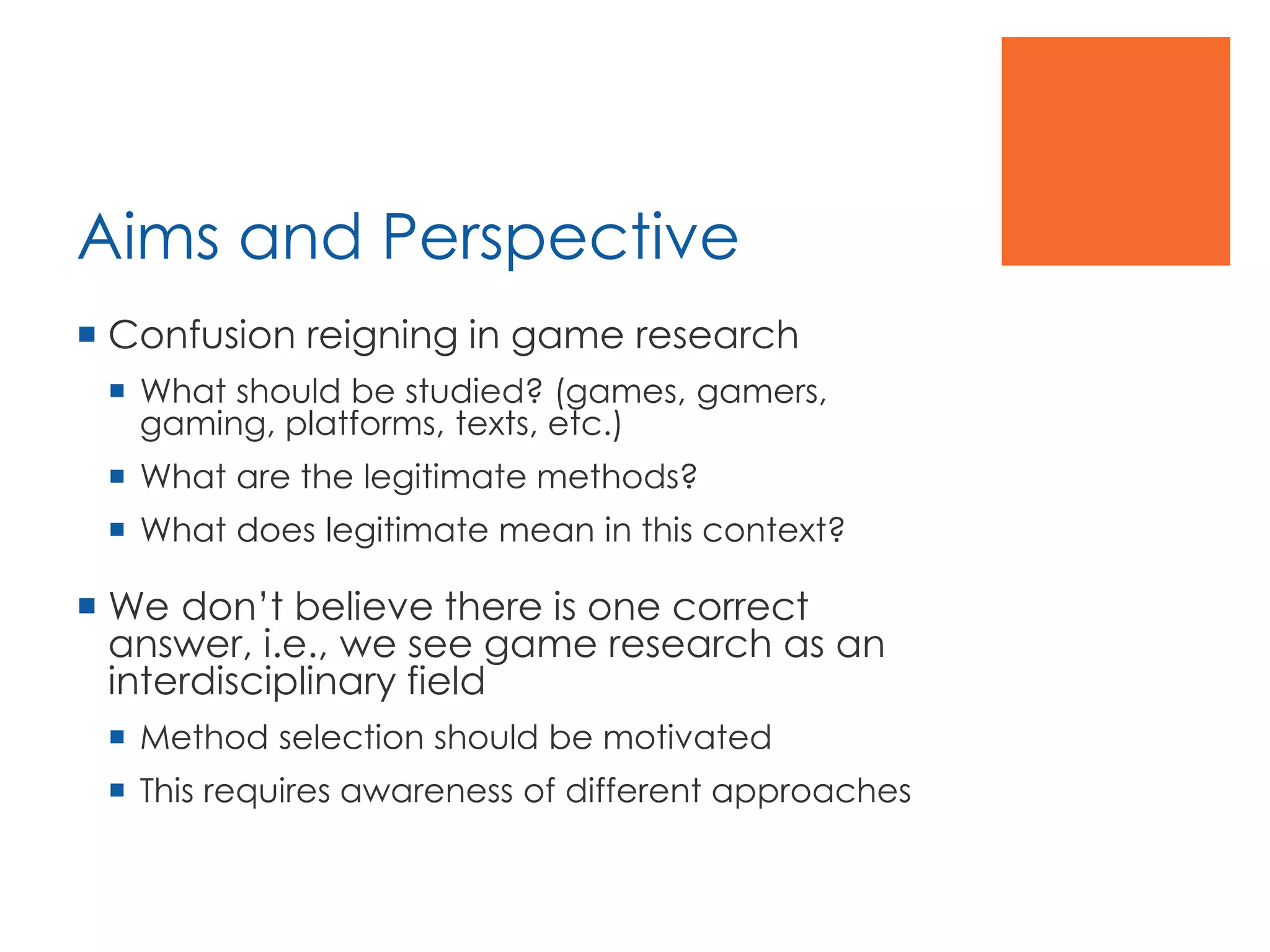 Aims and Perspective
 Confusion reigning in game research
 What should be studied? (games, gamers,
gaming, platforms, texts, etc.)
 What are the legitimate methods?
 What does legitimate mean in this context?
 We don’t believe there is one correct
answer, i.e., we see game research as an
interdisciplinary field
 Method selection should be motivated
 This requires awareness of different approaches
 