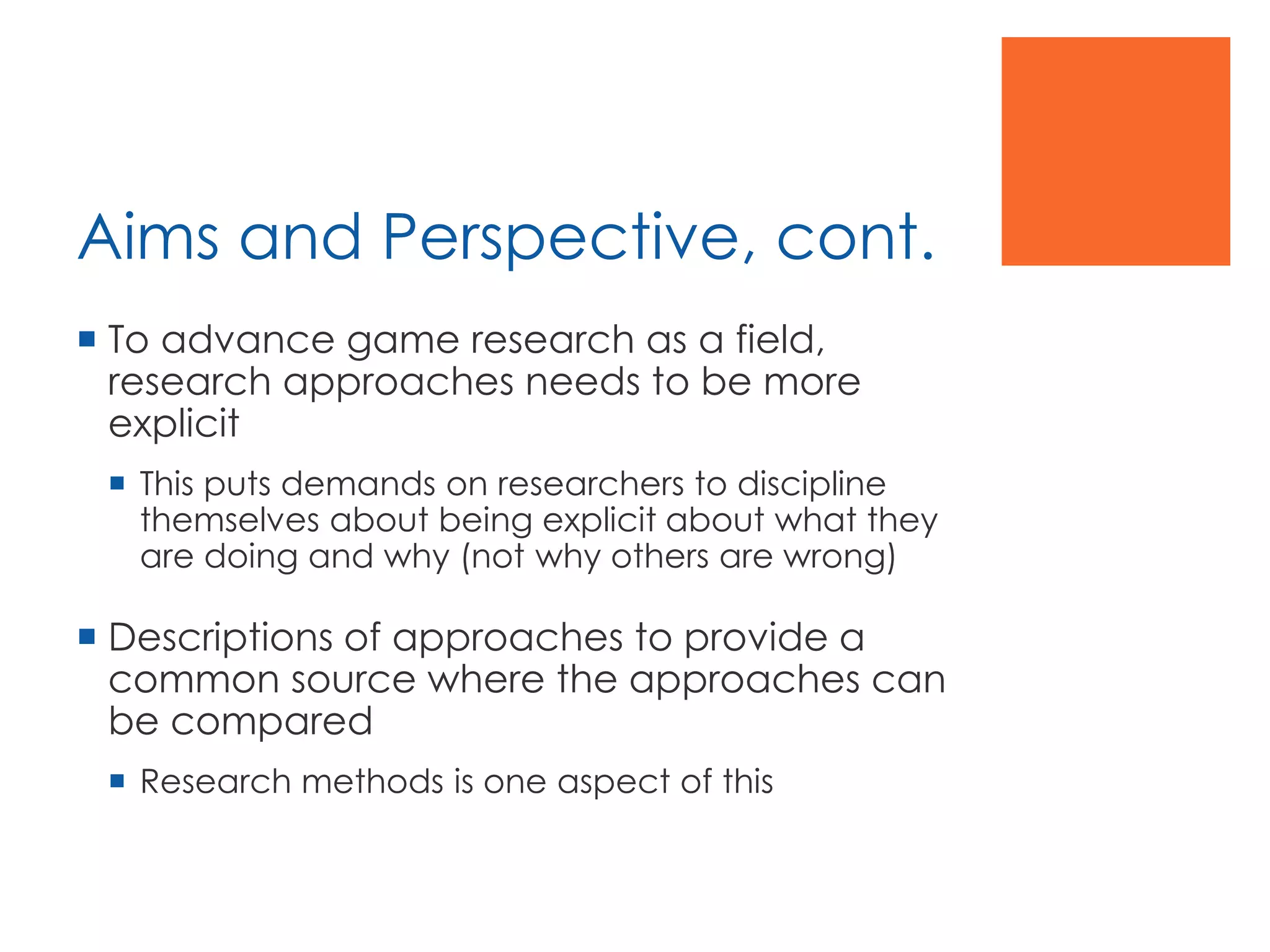 Aims and Perspective, cont.
 To advance game research as a field,
research approaches needs to be more
explicit
 This puts demands on researchers to discipline
themselves about being explicit about what they
are doing and why (not why others are wrong)
 Descriptions of approaches to provide a
common source where the approaches can
be compared
 Research methods is one aspect of this
 
