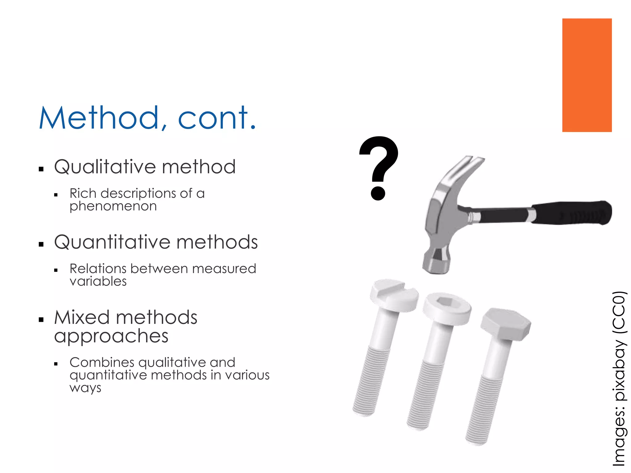 Method, cont.
 Qualitative method
 Rich descriptions of a
phenomenon
 Quantitative methods
 Relations between measured
variables
 Mixed methods
approaches
 Combines qualitative and
quantitative methods in various
ways
?
Images:pixabay(CC0)
 