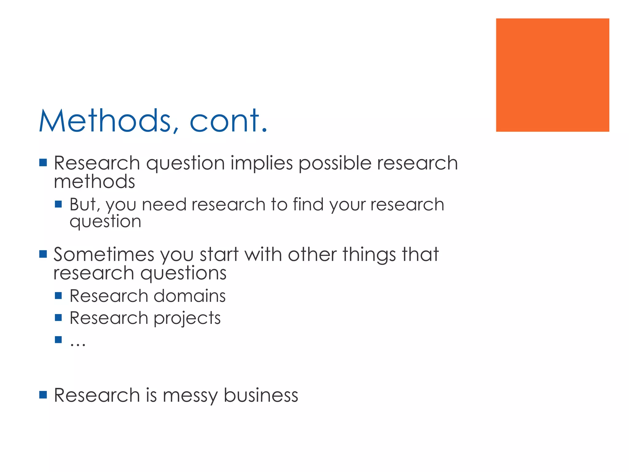 Methods, cont.
 Research question implies possible research
methods
 But, you need research to find your research
question
 Sometimes you start with other things that
research questions
 Research domains
 Research projects
 …
 Research is messy business
 
