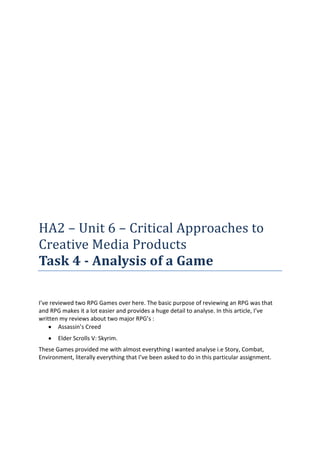 HA2 – Unit 6 – Critical Approaches to
Creative Media Products
Task 4 - Analysis of a Game

I’ve reviewed two RPG Games over here. The basic purpose of reviewing an RPG was that
and RPG makes it a lot easier and provides a huge detail to analyse. In this article, I’ve
written my reviews about two major RPG’s :
        Assassin’s Creed
       Elder Scrolls V: Skyrim.
These Games provided me with almost everything I wanted analyse i.e Story, Combat,
Environment, literally everything that I’ve been asked to do in this particular assignment.
 