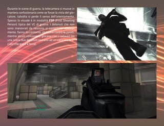Durante le scene di guerra, la telecamera si muove in
maniera confusionaria come se fosse la vista del gio-
catore, talvolta si perde il senso dell’orientamento.
Spesso la visuale è in modalità FSP (First Shooting
Person) tipica del VG di guerra. I detenuti che non
sono manovrati da nessuno si comprtano apatica-
mente, fanno da contorno, sbattono contro le pareti,
mentre alcuni concorrenti giocano con i cadaveri (in
una scena due detenuti sparano ad un cadavere bru-
ciato che giace a terra).
 