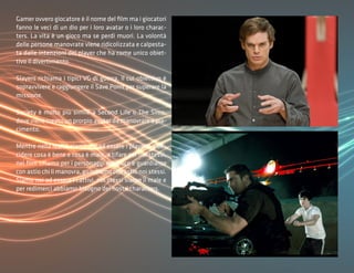 Gamer ovvero giocatore è il nome del film ma i giocatori
fanno le veci di un dio per i loro avatar o i loro charac-
ters. La vita è un gioco ma se perdi muori. La volontà
delle persone manovrate viene ridicolizzata e calpesta-
ta dalle intenzioni dei player che ha come unico obiet-
tivo il divertimento.

Slayers richiama i tipici VG di guerra, il cui obiettivo è
sopravvivere e raggiungere il Save Point per superare la
missione.

Society è molto più simile a Second Life o The Sims,
dove viene creato un prorpio avatar da manovrare a pia-
cimento.

Mentre nella realtà siamo noi ad essere i player e a de-
cidere cosa è bene e cosa è male, a tifare per noi stessi,
nel film tifiamo per i personaggi del gioco e guardiamo
con astio chi li manovra, guardiamo con astio noi stessi.
Siamo noi ad essere i cattivi, noi stessi siamo il male e
per redimerci abbiamo bisogno dei nostri characters.
 