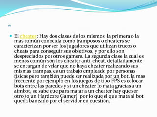 -El cheater: Hay dos clases de los mismos, la primera o la mas común conocida como tramposos o cheaters se caracterizan por ser los jugadores que utilizan trucos o cheats para conseguir sus objetivos, y por ello son despreciados por otros gamers. La segunda clase la cual es menos común son los cheater anti-cheat, detalladamente se encargan de velar que no haya cheater realizando sus mismas trampas, es un trabajo empleado por personas físicas pero también puede ser realizada por un bot, la mas frecuente por ejemplo en los juegos de tipo FPS es colocar bots entre las paredes y si un cheater lo mata gracias a un aimbot, se sabe que para matar a un cheater hay que ser otro (o un Hardcore Gamer), por lo que el que mata al bot queda baneado por el servidor en cuestión.