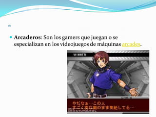 -Arcaderos: Son los gamers que juegan o se especializan en los videojuegos de máquinas arcades.