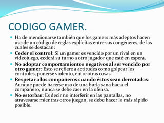 CODIGO GAMER.Ha de mencionarse también que los gamers más adeptos hacen uso de un código de reglas explícitas entre sus congéneres, de las cuales se destacan:Ceder el control: Si un gamer es vencido por un rival en un videojuego, cederá su turno a otro jugador que esté en espera.No adoptar comportamientos negativos al ser vencido por otro gamer: Esto se refiere a actitudes como golpear los controles, ponerse violento, entre otras cosas.Respetar a los compañeros cuando éstos sean derrotados: Aunque puede hacerse uso de una burla sana hacia el compañero, nunca se debe caer en la ofensa.No estorbar: Es decir no interferir en las pantallas, no atravesarse mientras otros juegan, se debe hacer lo más rápido posible.