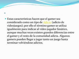 -Estas características hacen que el gamer sea considerado como un tipo de Adicto (adicto de videojuegos); por ello el término gamer se utiliza igualmente para indicar al video jugador fanático, aunque muchas veces existen grandes diferencias entre el gamer y el resto de la comunidad adicta. Algunos gamers pueden llegar a jugar tanto un juego hasta terminar volviéndose adictos.