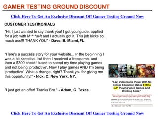 GAMER TESTING GROUND DISCOUNT HOW DOES GAMER TESTING GROUND WORK? This is like a freelance opportunity. I'll show you all the steps to how I got my job as a game tester and how you can do the same. I'll provide you with a large online network of over 50 of companies to work with, each looking for someone such as yourself. The video game field is huge, that's why there are so many positions available.  Many people love to work with companies that relate to their interests. Like ONLY car racing games? That's fine. Like ONLY RTS games like WarCraft, that's fine. Like ONLY MMORPG? No problem! Whatever your pleasure. Find the companies you'd like to work with and only work with them!  You just have to submit an application with these companies and then you can get to work. Click Here To Get An Exclusive Discount Off Gamer Testing Ground Now Click Here To Get An Exclusive Discount Off Gamer Testing Ground Now 