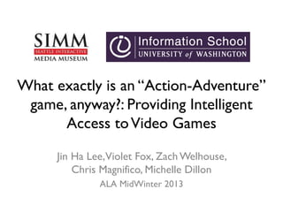 What exactly is an “Action-Adventure”
game, anyway?: Providing Intelligent
Access toVideo Games
Jin Ha Lee,Violet Fox, Zach Welhouse,
Chris Magnifico, Michelle Dillon
ALA MidWinter 2013
 