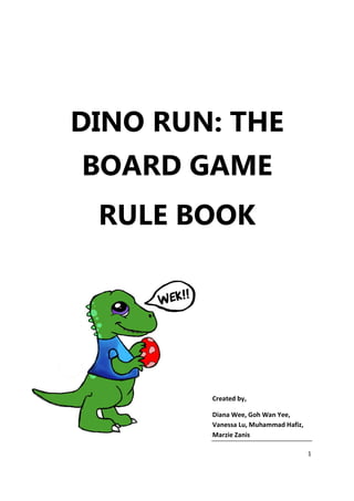 DINO RUN: THE
BOARD GAME
 RULE BOOK




        Created by,

        Diana Wee, Goh Wan Yee,
        Vanessa Lu, Muhammad Hafiz,
        Marzie Zanis

                                      1
 
