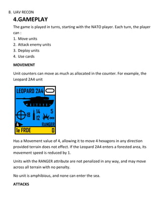 8. UAV RECON
4.GAMEPLAY
The game is played in turns, starting with the NATO player. Each turn, the player
can :
1. Move units
2. Attack enemy units
3. Deploy units
4. Use cards
MOVEMENT
Unit counters can move as much as allocated in the counter. For example, the
Leopard 2A4 unit
Has a Movement value of 4, allowing it to move 4 hexagons in any direction
provided terrain does not effect. If the Leopard 2A4 enters a forested area, its
movement speed is reduced by 1.
Units with the RANGER attribute are not penalized in any way, and may move
across all terrain with no penalty.
No unit is amphibious, and none can enter the sea.
ATTACKS
 