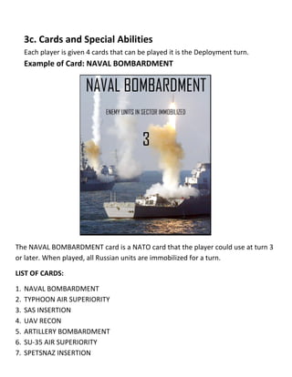 3c. Cards and Special Abilities
Each player is given 4 cards that can be played it is the Deployment turn.
Example of Card: NAVAL BOMBARDMENT
The NAVAL BOMBARDMENT card is a NATO card that the player could use at turn 3
or later. When played, all Russian units are immobilized for a turn.
LIST OF CARDS:
1. NAVAL BOMBARDMENT
2. TYPHOON AIR SUPERIORITY
3. SAS INSERTION
4. UAV RECON
5. ARTILLERY BOMBARDMENT
6. SU-35 AIR SUPERIORITY
7. SPETSNAZ INSERTION
 