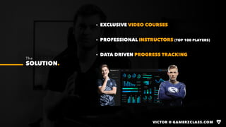 VICTOR @ GAMERZCLASS.COM
· EXCLUSIVE VIDEO COURSES
· PROFESSIONAL INSTRUCTORS (TOP 100 PLAYERS)
· DATA DRIVEN PROGRESS TRACKING
The
SOLUTION.
VICTOR @ GAMERZCLASS.COM
 