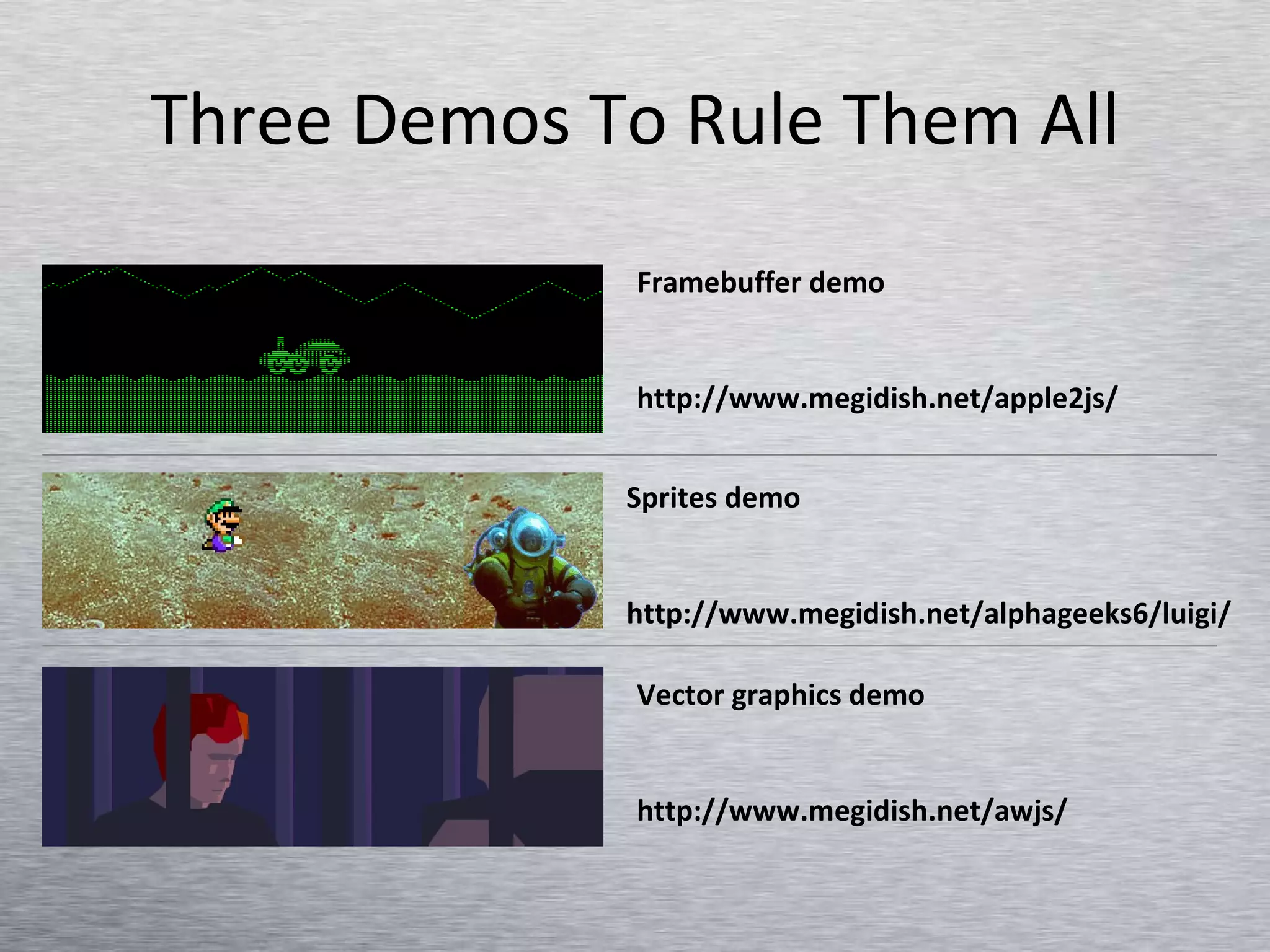 Three Demos To Rule Them All Framebuffer demo http://www.megidish.net/apple2js/ Sprites demo http://www.megidish.net/alphageeks6/luigi/ Vector graphics demo http://www.megidish.net/awjs/ 