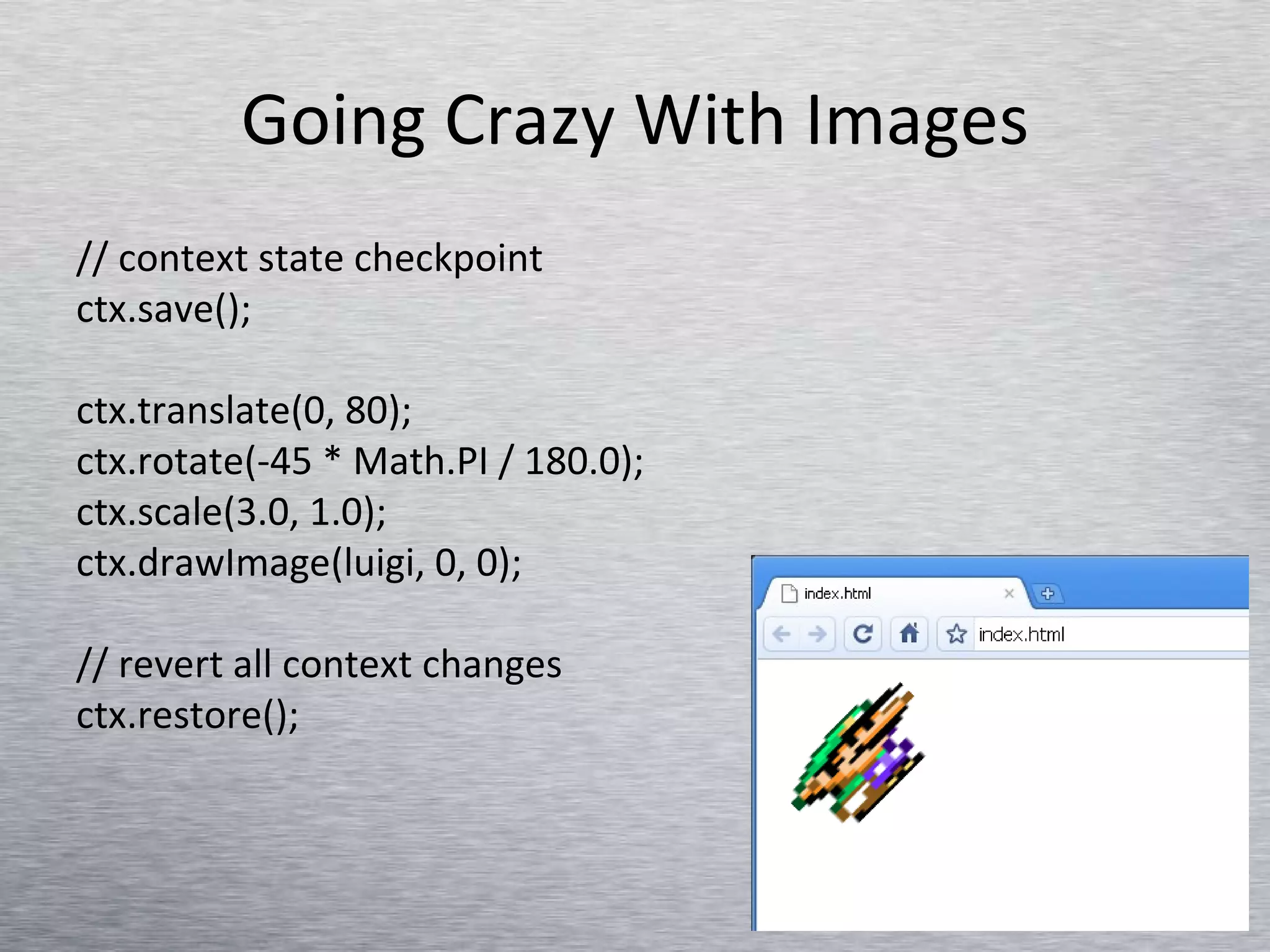 Going Crazy With Images // context state checkpoint ctx.save();  ctx.translate(0, 80); ctx.rotate(-45 * Math.PI / 180.0); ctx.scale(3.0, 1.0); ctx.drawImage(luigi, 0, 0); // revert all context changes ctx.restore();  