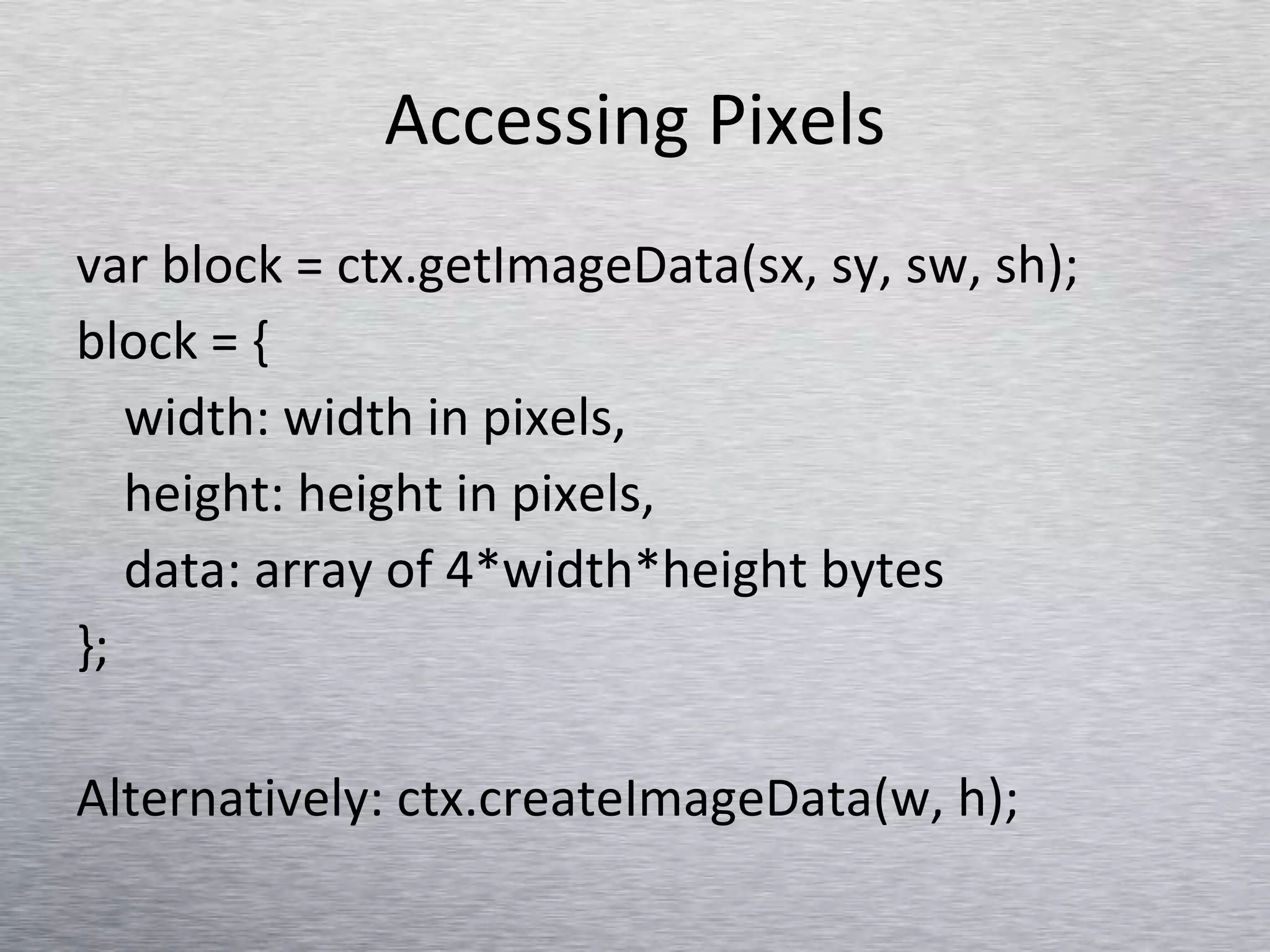 Accessing Pixels var block = ctx.getImageData(sx, sy, sw, sh); block = { width: width in pixels, height: height in pixels, data: array of 4*width*height bytes }; Alternatively: ctx.createImageData(w, h); 