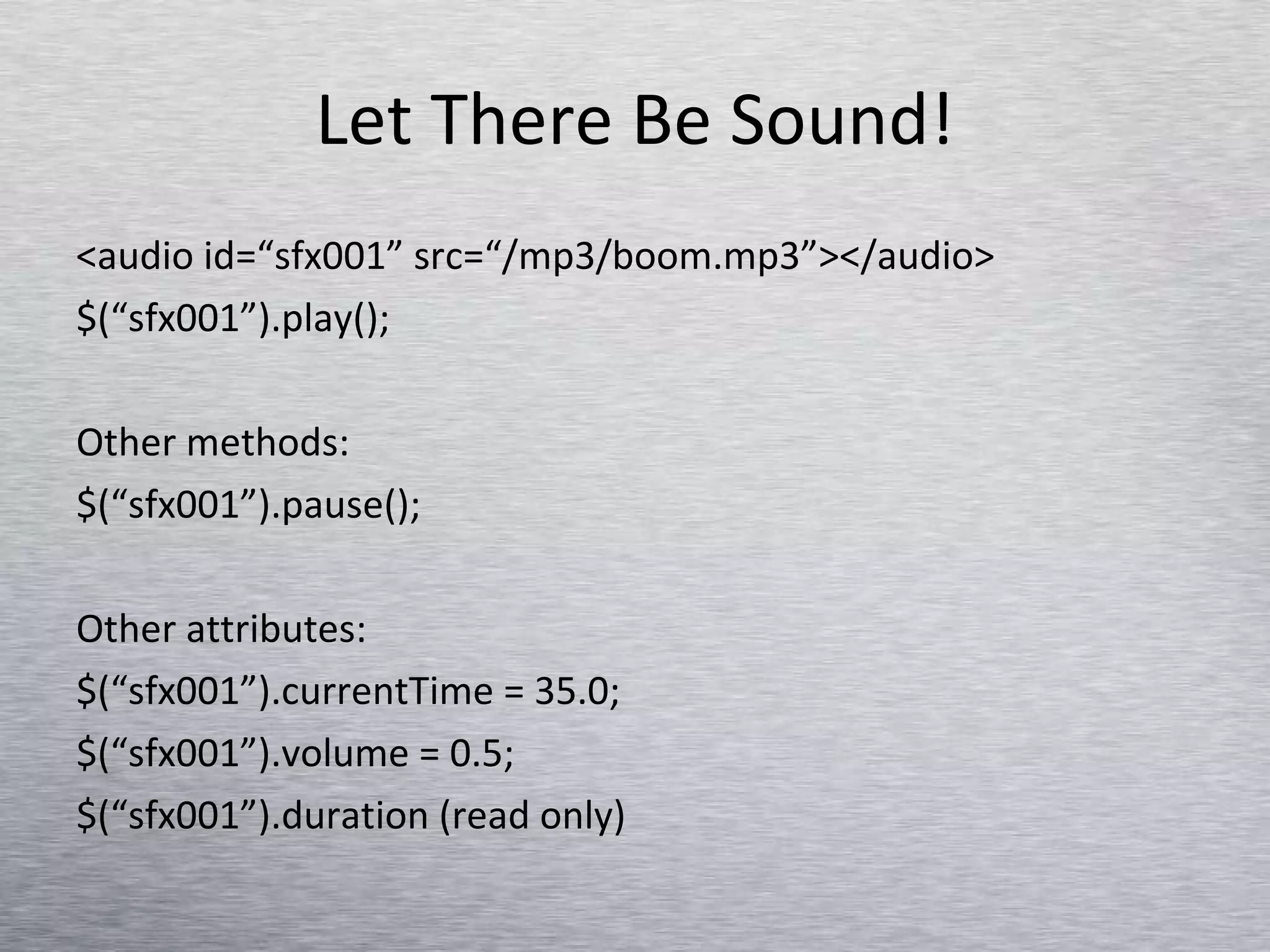 Let There Be Sound! <audio id=“sfx001” src=“/mp3/boom.mp3”></audio> $(“sfx001”).play(); Other methods: $(“sfx001”).pause(); Other attributes: $(“sfx001”).currentTime = 35.0; $(“sfx001”).volume = 0.5;  $(“sfx001”).duration (read only) 