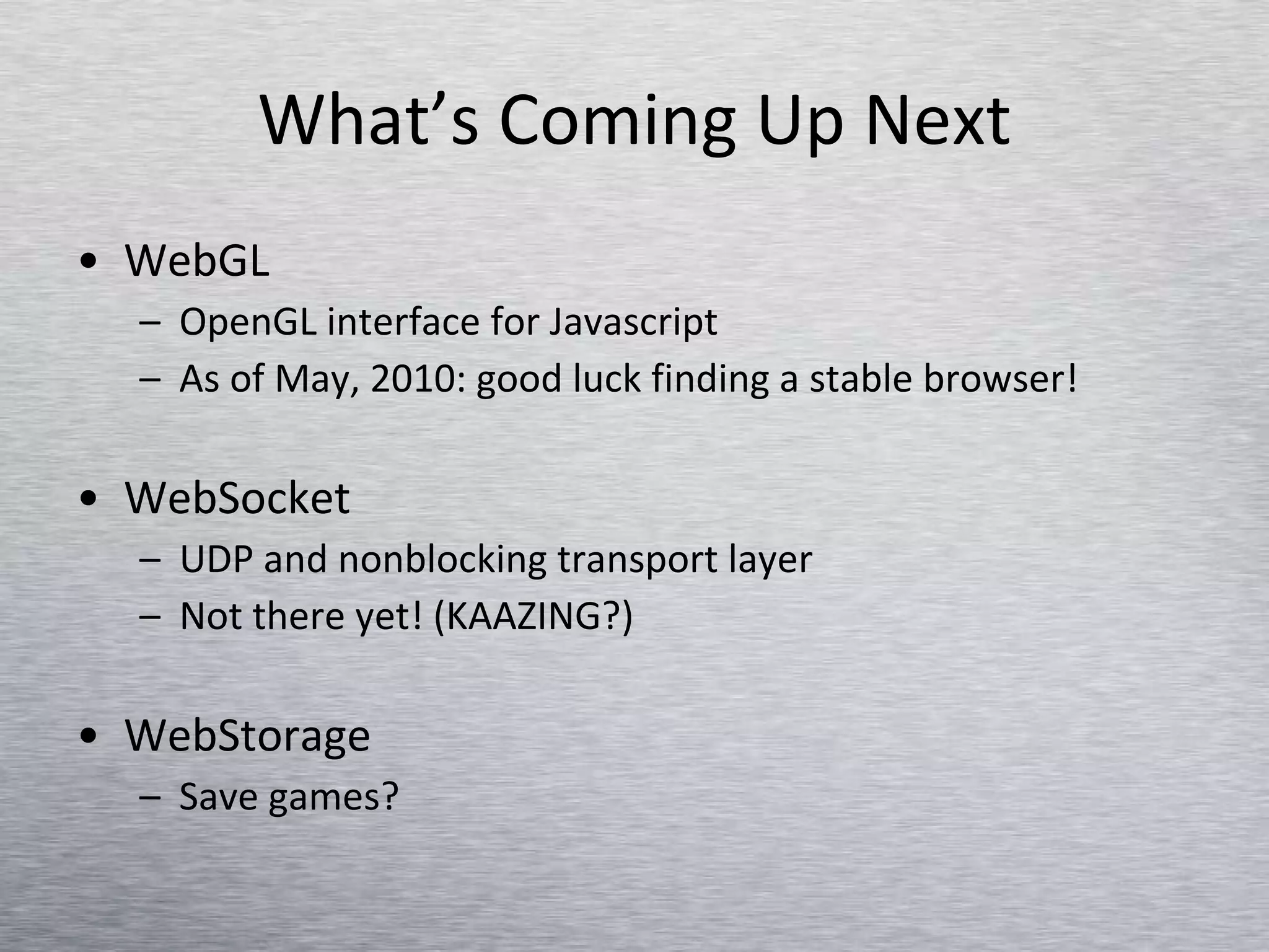 What’s Coming Up Next WebGL OpenGL interface for Javascript As of May, 2010: good luck finding a stable browser! WebSocket UDP and nonblocking transport layer  Not there yet! (KAAZING?) WebStorage Save games? 