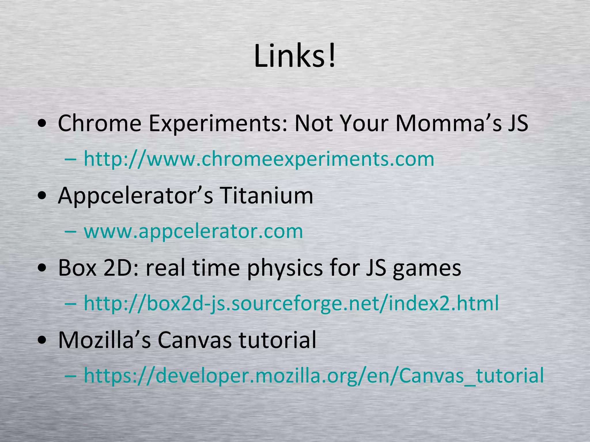 Links! Chrome Experiments: Not Your Momma’s JS http://www.chromeexperiments.com Appcelerator’s Titanium www.appcelerator.com Box 2D: real time physics for JS games http://box2d-js.sourceforge.net/index2.html   Mozilla’s Canvas tutorial https:// developer.mozilla.org/en/Canvas_tutorial   