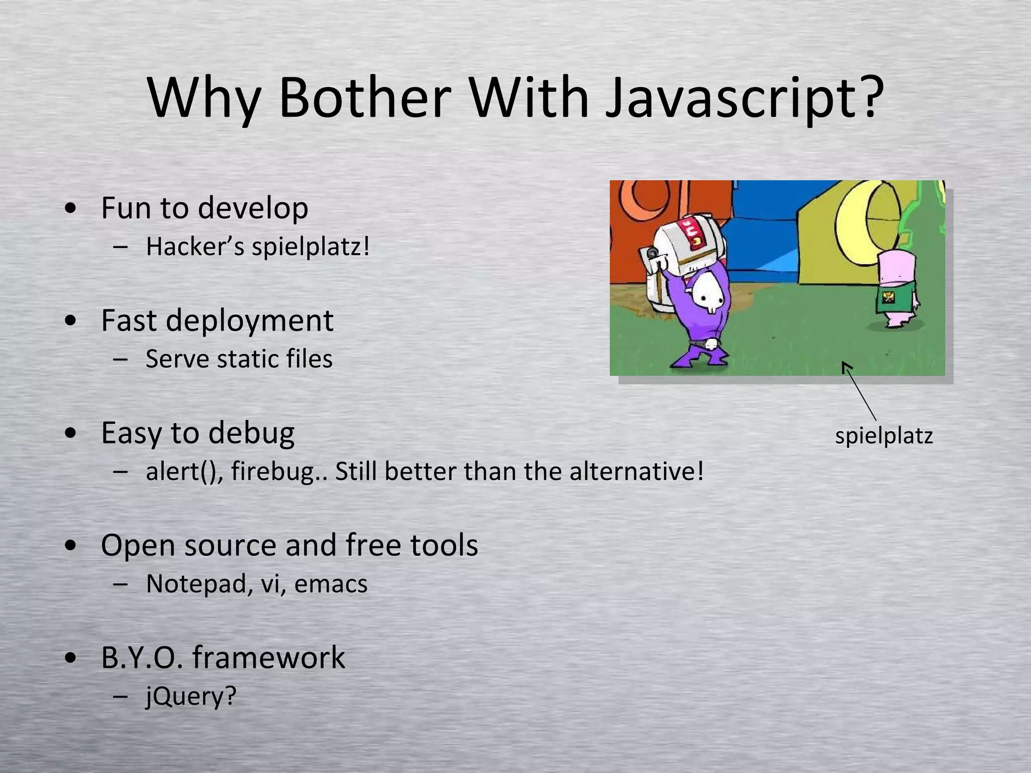 Why Bother With Javascript? Fun to develop  Hacker’s spielplatz! Fast deployment Serve static files Easy to debug alert(), firebug.. Still better than the alternative! Open source and free tools Notepad, vi, emacs B.Y.O. framework jQuery? spielplatz 