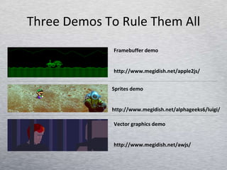 Three Demos To Rule Them All Framebuffer demo http://www.megidish.net/apple2js/ Sprites demo http://www.megidish.net/alphageeks6/luigi/ Vector graphics demo http://www.megidish.net/awjs/ 