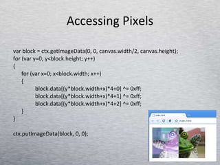 Accessing Pixels var block = ctx.getImageData(0, 0, canvas.width/2, canvas.height); for (var y=0; y<block.height; y++)  { for (var x=0; x<block.width; x++)  { block.data[(y*block.width+x)*4+0] ^= 0xff; block.data[(y*block.width+x)*4+1] ^= 0xff; block.data[(y*block.width+x)*4+2] ^= 0xff; } } ctx.putImageData(block, 0, 0); 