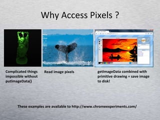 Why Access Pixels ? Complicated things impossible without putImageData() Read image pixels getImageData combined with primitive drawing = save image to disk! These examples are available to http://www.chromeexperiments.com/ 