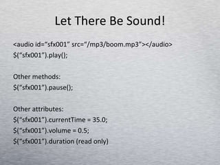 Let There Be Sound! <audio id=“sfx001” src=“/mp3/boom.mp3”></audio> $(“sfx001”).play(); Other methods: $(“sfx001”).pause(); Other attributes: $(“sfx001”).currentTime = 35.0; $(“sfx001”).volume = 0.5;  $(“sfx001”).duration (read only) 