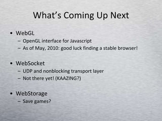 What’s Coming Up Next WebGL OpenGL interface for Javascript As of May, 2010: good luck finding a stable browser! WebSocket UDP and nonblocking transport layer  Not there yet! (KAAZING?) WebStorage Save games? 