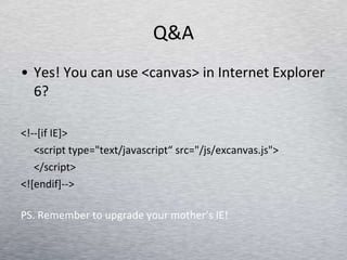 Q&A Yes! You can use <canvas> in Internet Explorer 6? <!--[if IE]> <script type=&quot;text/javascript“ src=&quot;/js/excanvas.js&quot;> </script> <![endif]-->  PS. Remember to upgrade your mother’s IE! 