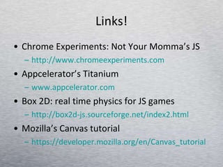 Links! Chrome Experiments: Not Your Momma’s JS http://www.chromeexperiments.com Appcelerator’s Titanium www.appcelerator.com Box 2D: real time physics for JS games http://box2d-js.sourceforge.net/index2.html   Mozilla’s Canvas tutorial https:// developer.mozilla.org/en/Canvas_tutorial   