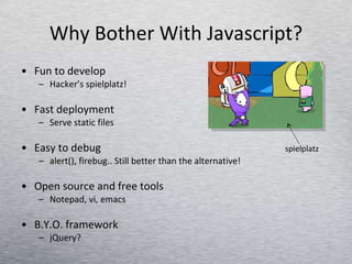Why Bother With Javascript? Fun to develop  Hacker’s spielplatz! Fast deployment Serve static files Easy to debug alert(), firebug.. Still better than the alternative! Open source and free tools Notepad, vi, emacs B.Y.O. framework jQuery? spielplatz 