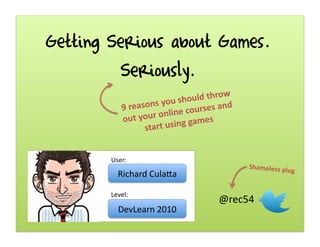 Getting Serious about Games.
Seriously.
Richard	
  Cula,a	
  
9	
  reasons	
  you	
  should	
  throw	
  
out	
  your	
  online	
  courses	
  and	
  
start	
  using	
  games	
  
User:	
  
Level:	
  
DevLearn	
  2010	
  
Shameless	
  plug	
  
@rec54	
  
 