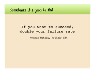 Sometimes it’s good to fail
If you want to succeed,
double your failure rate!
- Thomas Watson, Founder IBM!
 