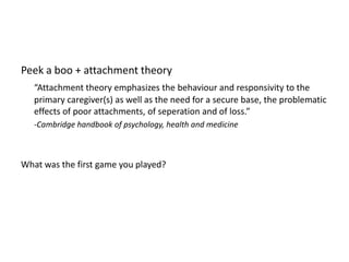 Peek a boo + attachment theory“Attachment theory emphasizes the behaviour and responsivity to the primary caregiver(s) as well as the need for a secure base, the problematic effects of poor attachments, of seperation and of loss.”	-Cambridge handbook of psychology, health and medicineWhat was the first game you played?