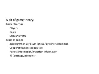 A bit of game theory:Game structure	PlayersRules	Stakes/PayoffsTypes of gamesZero sum/non-zero sum (chess / prisoners dilemma)Cooperative/non-cooperativePerfect information/imperfect information?? ( passage, penguins)